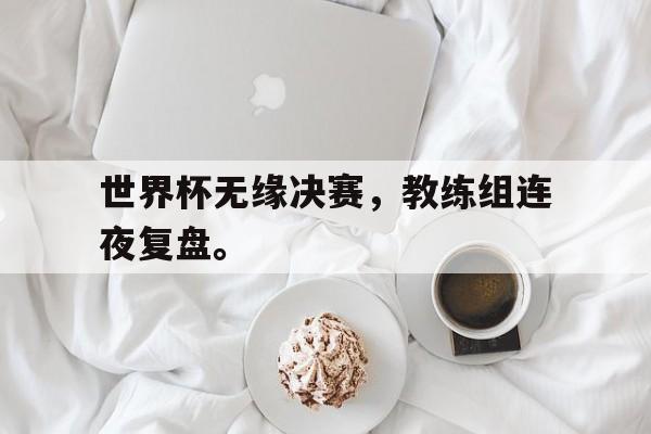 IM电竞最新下载-世界杯无缘决赛，教练组连夜复盘。