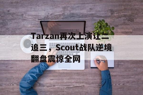 电子竞技官方网站下载-Tarzan再次上演让二追三，Scout战队逆境翻盘震惊全网