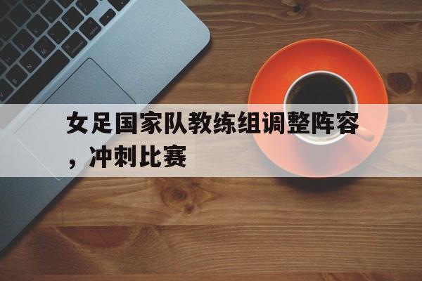 电子竞技官方网站下载-女足国家队教练组调整阵容，冲刺比赛