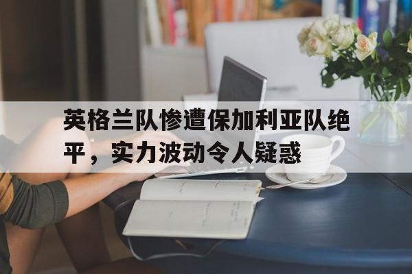 电子竞技官方网站下载-英格兰队惨遭保加利亚队绝平，实力波动令人疑惑