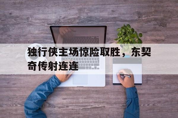 电子竞技平台排名-独行侠主场惊险取胜，东契奇传射连连