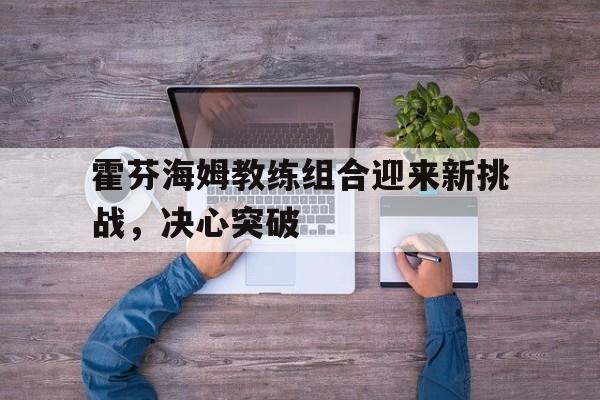 IM电竞最新下载-霍芬海姆教练组合迎来新挑战，决心突破