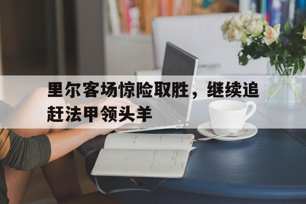 电子竞技官方网站下载-里尔客场惊险取胜，继续追赶法甲领头羊
