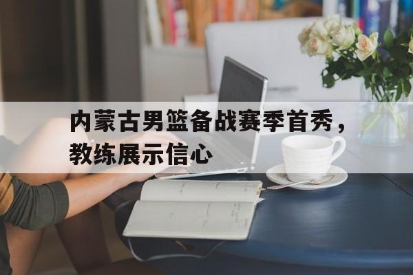 电子竞技官方网站下载-内蒙古男篮备战赛季首秀，教练展示信心
