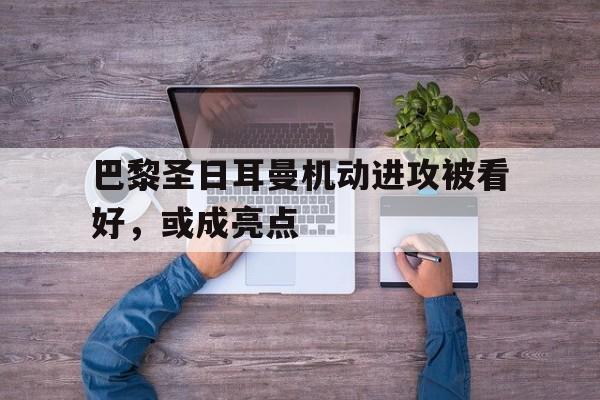 电子竞技平台排名-巴黎圣日耳曼机动进攻被看好，或成亮点