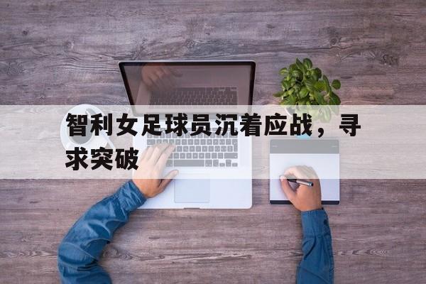 IM电竞最新下载-智利女足球员沉着应战，寻求突破