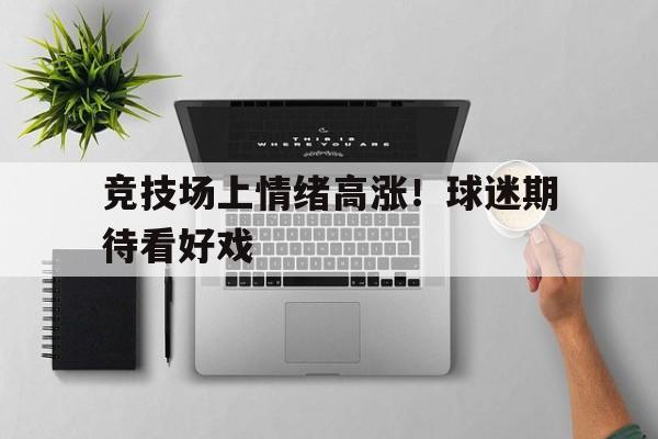 IM电竞最新下载-竞技场上情绪高涨！球迷期待看好戏