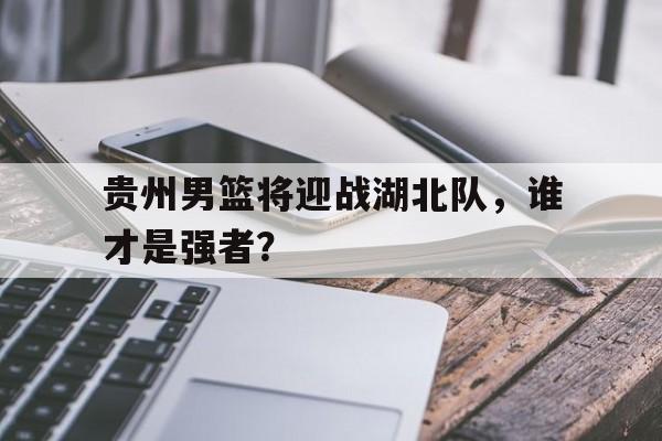 贵州男篮将迎战湖北队，谁才是强者？